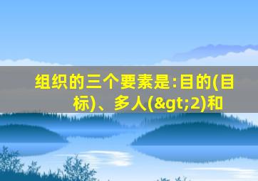 组织的三个要素是:目的(目标)、多人(>2)和